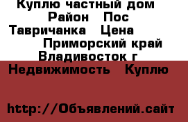 Куплю частный дом › Район ­ Пос. Тавричанка › Цена ­ 1 300 000 - Приморский край, Владивосток г. Недвижимость » Куплю   